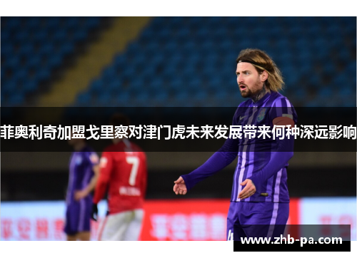 菲奥利奇加盟戈里察对津门虎未来发展带来何种深远影响