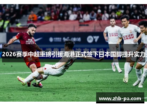 2026赛季中超重磅引援海港正式签下日本国脚提升实力
