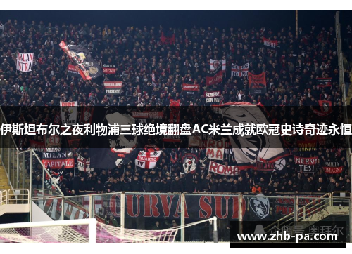 伊斯坦布尔之夜利物浦三球绝境翻盘AC米兰成就欧冠史诗奇迹永恒