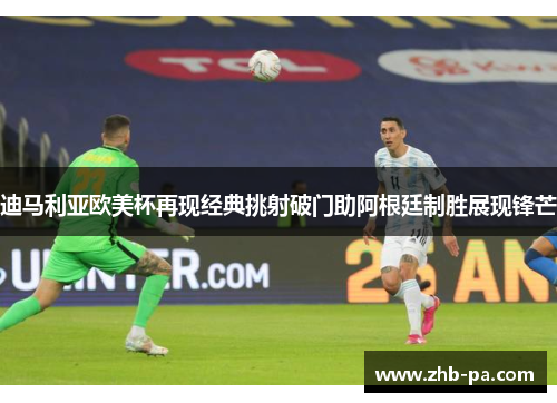 迪马利亚欧美杯再现经典挑射破门助阿根廷制胜展现锋芒