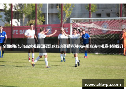 全面解析如何高效观看国际足球友谊赛精彩对决实用方法与观赛体验提升