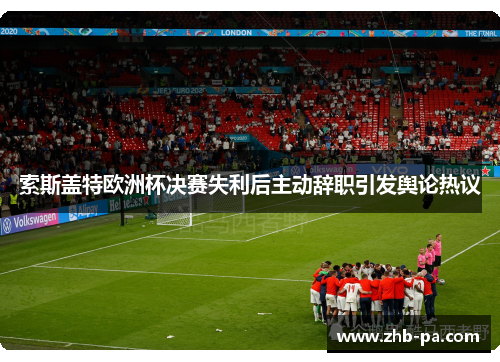 索斯盖特欧洲杯决赛失利后主动辞职引发舆论热议