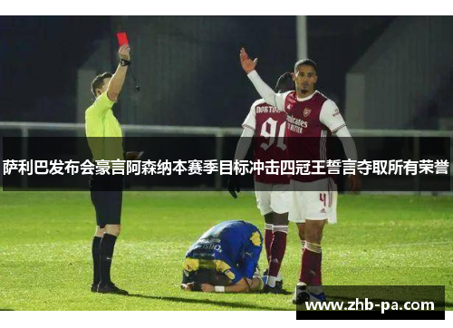 萨利巴发布会豪言阿森纳本赛季目标冲击四冠王誓言夺取所有荣誉